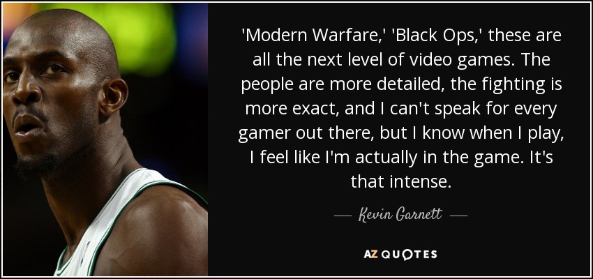 'Modern Warfare,' 'Black Ops,' these are all the next level of video games. The people are more detailed, the fighting is more exact, and I can't speak for every gamer out there, but I know when I play, I feel like I'm actually in the game. It's that intense. - Kevin Garnett