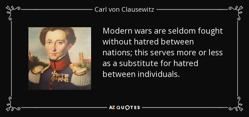 Modern wars are seldom fought without hatred between nations; this serves more or less as a substitute for hatred between individuals. - Carl von Clausewitz