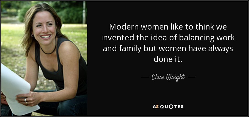 Modern women like to think we invented the idea of balancing work and family but women have always done it. - Clare Wright
