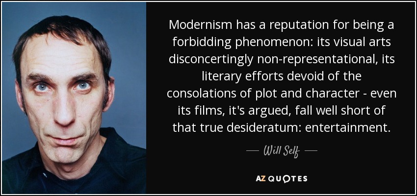 Modernism has a reputation for being a forbidding phenomenon: its visual arts disconcertingly non-representational, its literary efforts devoid of the consolations of plot and character - even its films, it's argued, fall well short of that true desideratum: entertainment. - Will Self