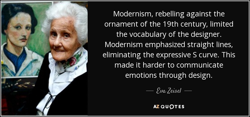 Modernism, rebelling against the ornament of the 19th century, limited the vocabulary of the designer. Modernism emphasized straight lines, eliminating the expressive S curve. This made it harder to communicate emotions through design. - Eva Zeisel