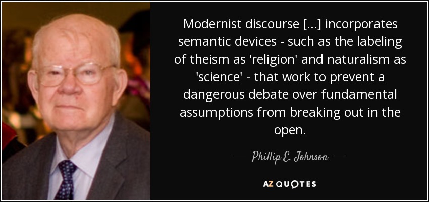 Modernist discourse [...] incorporates semantic devices - such as the labeling of theism as 'religion' and naturalism as 'science' - that work to prevent a dangerous debate over fundamental assumptions from breaking out in the open. - Phillip E. Johnson
