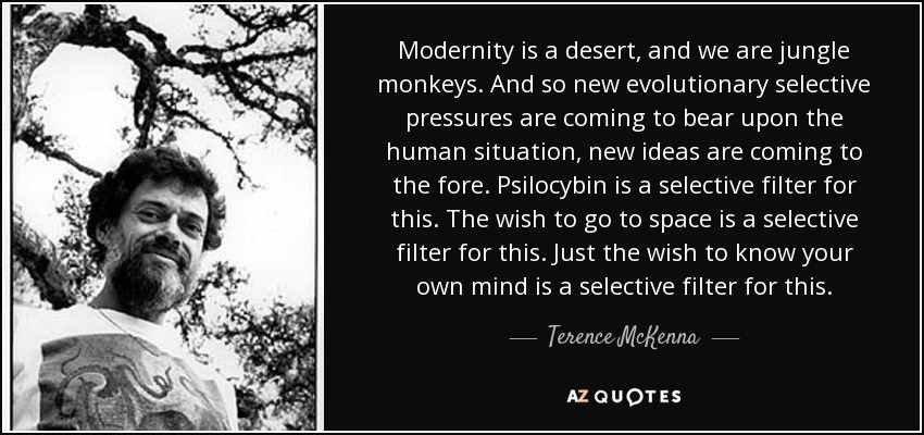 Modernity is a desert, and we are jungle monkeys. And so new evolutionary selective pressures are coming to bear upon the human situation, new ideas are coming to the fore. Psilocybin is a selective filter for this. The wish to go to space is a selective filter for this. Just the wish to know your own mind is a selective filter for this. - Terence McKenna