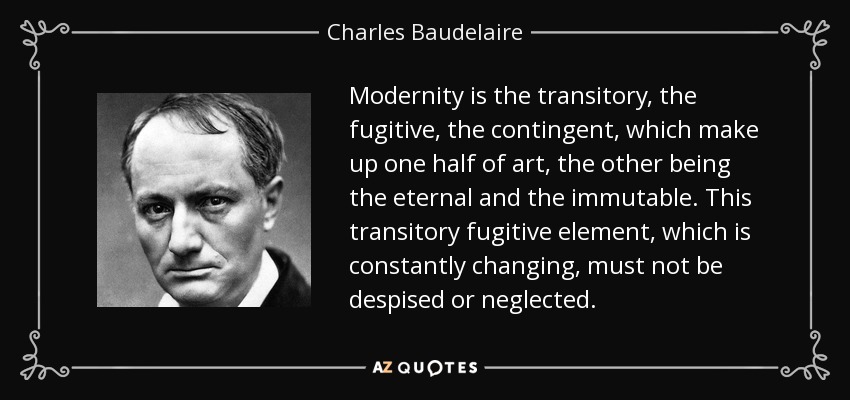 Modernity is the transitory, the fugitive, the contingent, which make up one half of art, the other being the eternal and the immutable. This transitory fugitive element, which is constantly changing, must not be despised or neglected. - Charles Baudelaire