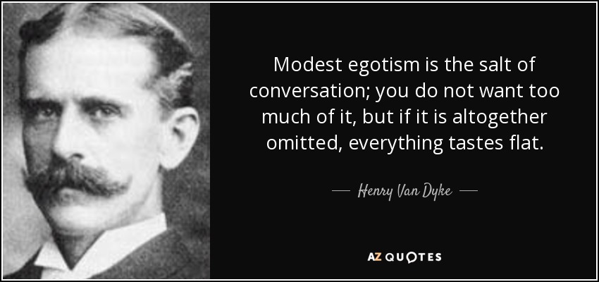Modest egotism is the salt of conversation; you do not want too much of it, but if it is altogether omitted, everything tastes flat. - Henry Van Dyke