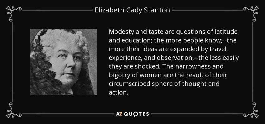 Modesty and taste are questions of latitude and education; the more people know,--the more their ideas are expanded by travel, experience, and observation,--the less easily they are shocked. The narrowness and bigotry of women are the result of their circumscribed sphere of thought and action. - Elizabeth Cady Stanton