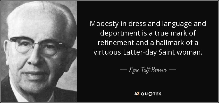 Modesty in dress and language and deportment is a true mark of refinement and a hallmark of a virtuous Latter-day Saint woman. - Ezra Taft Benson