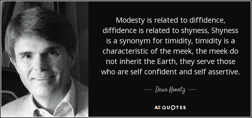 Modesty is related to diffidence, diffidence is related to shyness, Shyness is a synonym for timidity, timidity is a characteristic of the meek, the meek do not inherit the Earth, they serve those who are self confident and self assertive. - Dean Koontz