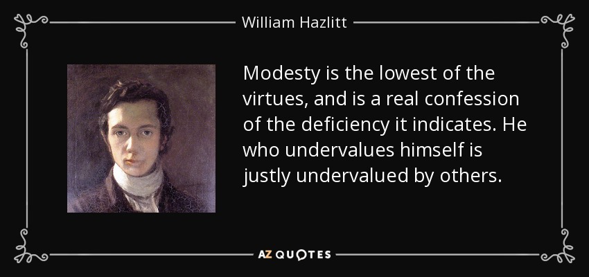 Modesty is the lowest of the virtues, and is a real confession of the deficiency it indicates. He who undervalues himself is justly undervalued by others. - William Hazlitt