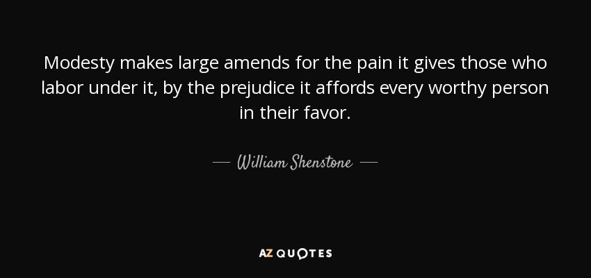 Modesty makes large amends for the pain it gives those who labor under it, by the prejudice it affords every worthy person in their favor. - William Shenstone