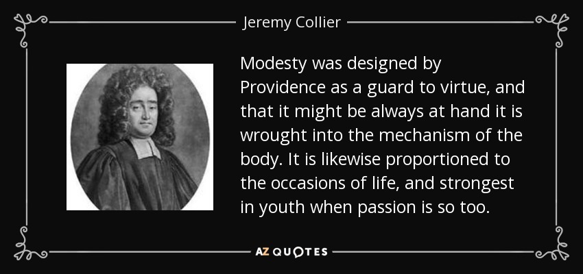 Modesty was designed by Providence as a guard to virtue, and that it might be always at hand it is wrought into the mechanism of the body. It is likewise proportioned to the occasions of life, and strongest in youth when passion is so too. - Jeremy Collier