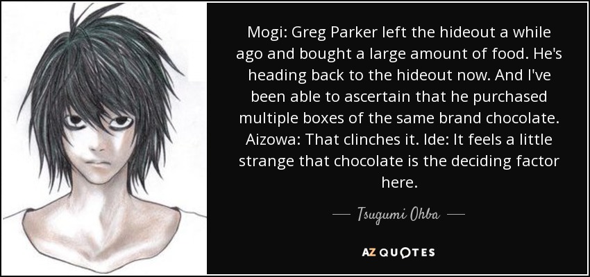 Mogi: Greg Parker left the hideout a while ago and bought a large amount of food. He's heading back to the hideout now. And I've been able to ascertain that he purchased multiple boxes of the same brand chocolate. Aizowa: That clinches it. Ide: It feels a little strange that chocolate is the deciding factor here. - Tsugumi Ohba