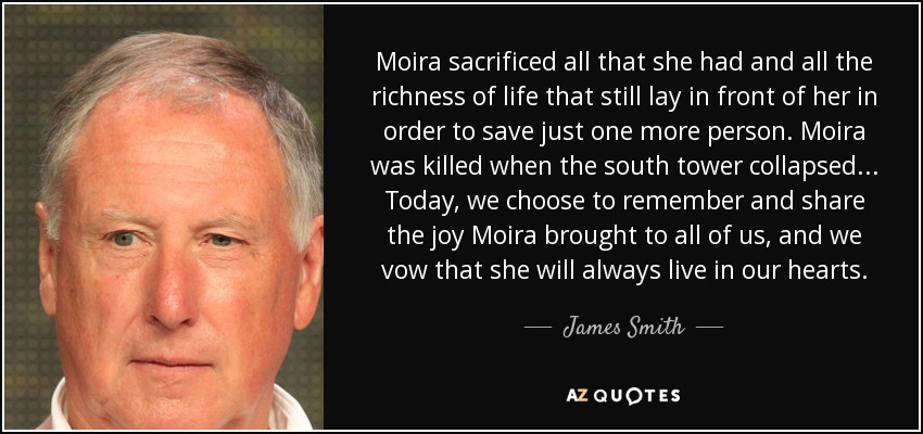 Moira sacrificed all that she had and all the richness of life that still lay in front of her in order to save just one more person. Moira was killed when the south tower collapsed ... Today, we choose to remember and share the joy Moira brought to all of us, and we vow that she will always live in our hearts. - James Smith