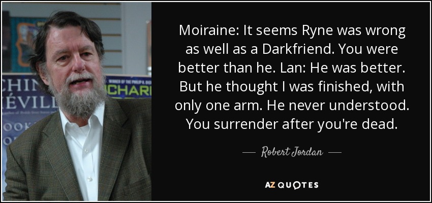 Moiraine: It seems Ryne was wrong as well as a Darkfriend. You were better than he. Lan: He was better. But he thought I was finished, with only one arm. He never understood. You surrender after you're dead. - Robert Jordan