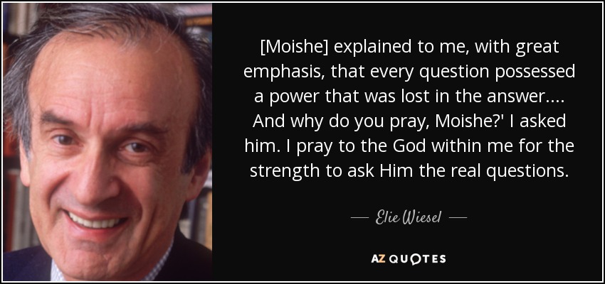 [Moishe] explained to me, with great emphasis, that every question possessed a power that was lost in the answer.... And why do you pray, Moishe?' I asked him. I pray to the God within me for the strength to ask Him the real questions. - Elie Wiesel