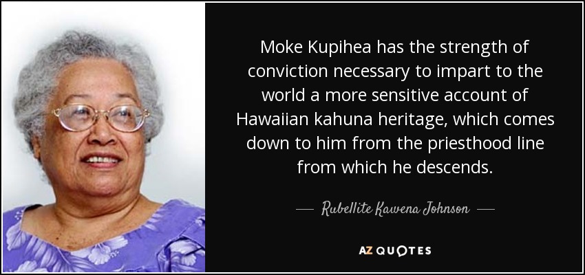 Moke Kupihea has the strength of conviction necessary to impart to the world a more sensitive account of Hawaiian kahuna heritage, which comes down to him from the priesthood line from which he descends. - Rubellite Kawena Johnson