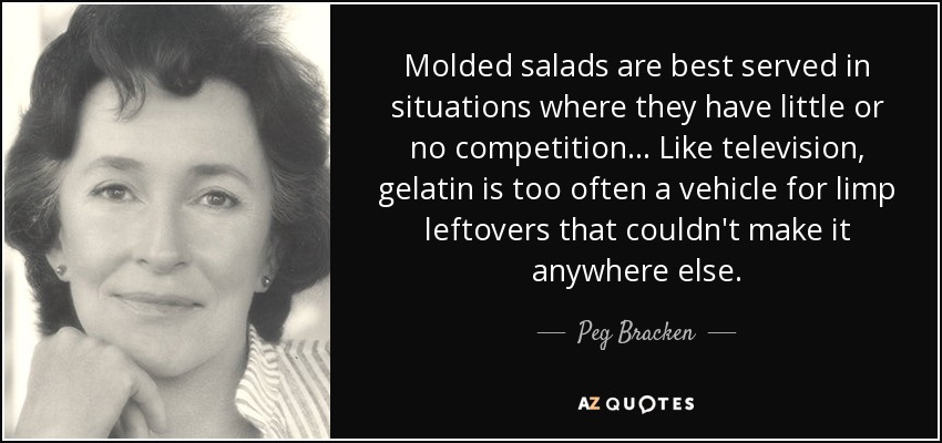 Molded salads are best served in situations where they have little or no competition ... Like television, gelatin is too often a vehicle for limp leftovers that couldn't make it anywhere else. - Peg Bracken