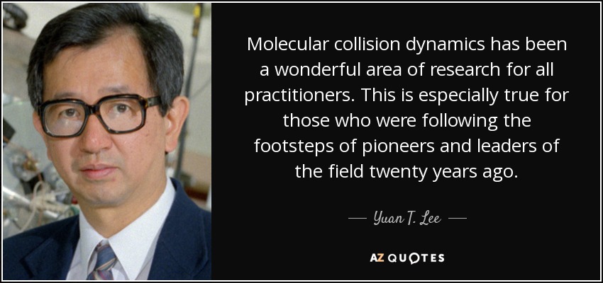 Molecular collision dynamics has been a wonderful area of research for all practitioners. This is especially true for those who were following the footsteps of pioneers and leaders of the field twenty years ago. - Yuan T. Lee