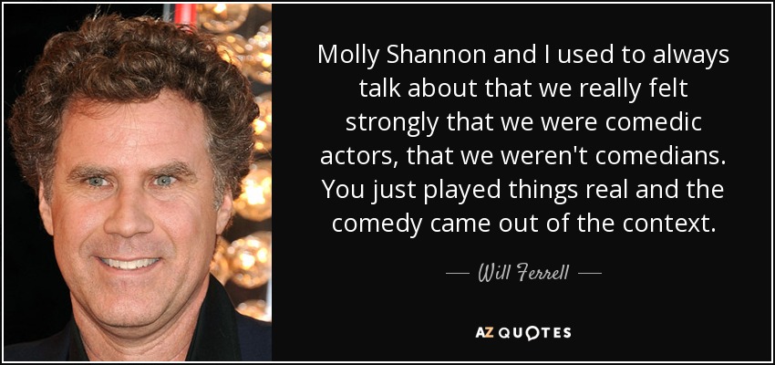 Molly Shannon and I used to always talk about that we really felt strongly that we were comedic actors, that we weren't comedians. You just played things real and the comedy came out of the context. - Will Ferrell