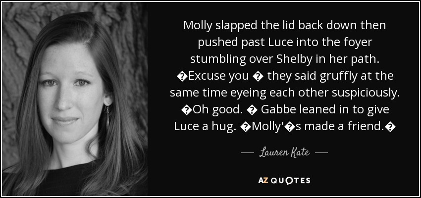 Molly slapped the lid back down then pushed past Luce into the foyer stumbling over Shelby in her path. �Excuse you � they said gruffly at the same time eyeing each other suspiciously. �Oh good. � Gabbe leaned in to give Luce a hug. �Molly'�s made a friend.� - Lauren Kate