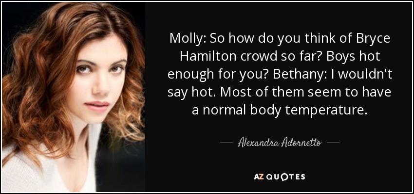 Molly: So how do you think of Bryce Hamilton crowd so far? Boys hot enough for you? Bethany: I wouldn't say hot. Most of them seem to have a normal body temperature. - Alexandra Adornetto