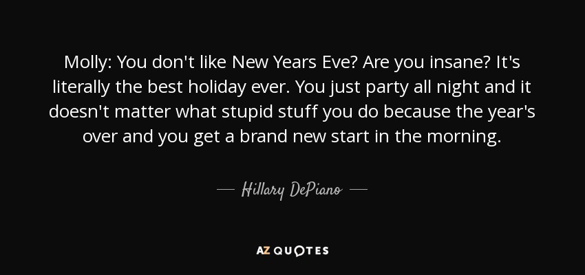 Molly: You don't like New Years Eve? Are you insane? It's literally the best holiday ever. You just party all night and it doesn't matter what stupid stuff you do because the year's over and you get a brand new start in the morning. - Hillary DePiano