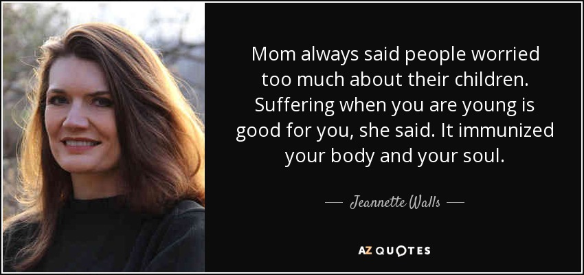 Mom always said people worried too much about their children. Suffering when you are young is good for you, she said. It immunized your body and your soul. - Jeannette Walls