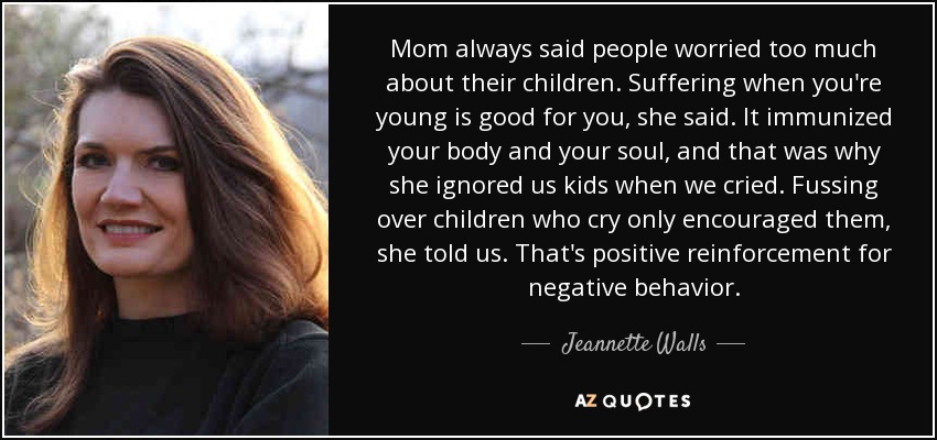 Mom always said people worried too much about their children. Suffering when you're young is good for you, she said. It immunized your body and your soul, and that was why she ignored us kids when we cried. Fussing over children who cry only encouraged them, she told us. That's positive reinforcement for negative behavior. - Jeannette Walls