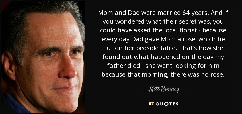 Mom and Dad were married 64 years. And if you wondered what their secret was, you could have asked the local florist - because every day Dad gave Mom a rose, which he put on her bedside table. That's how she found out what happened on the day my father died - she went looking for him because that morning, there was no rose. - Mitt Romney