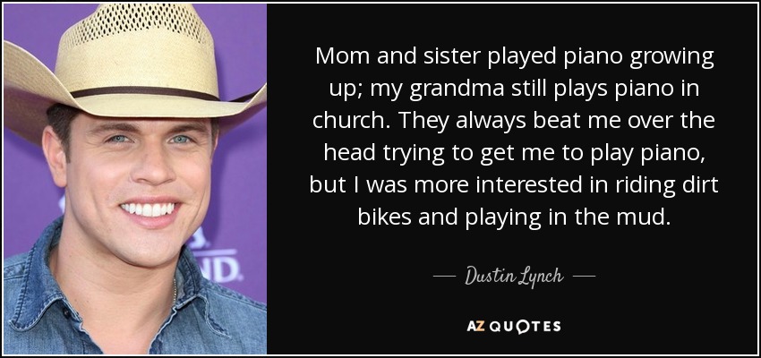 Mom and sister played piano growing up; my grandma still plays piano in church. They always beat me over the head trying to get me to play piano, but I was more interested in riding dirt bikes and playing in the mud. - Dustin Lynch