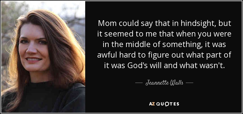 Mom could say that in hindsight, but it seemed to me that when you were in the middle of something, it was awful hard to figure out what part of it was God's will and what wasn't. - Jeannette Walls