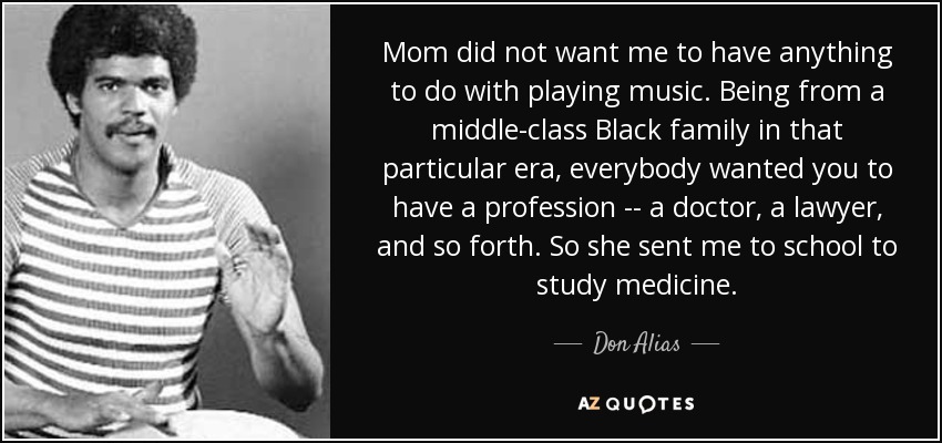 Mom did not want me to have anything to do with playing music. Being from a middle-class Black family in that particular era, everybody wanted you to have a profession -- a doctor, a lawyer, and so forth. So she sent me to school to study medicine. - Don Alias