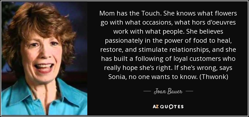 Mom has the Touch. She knows what flowers go with what occasions, what hors d'oeuvres work with what people. She believes passionately in the power of food to heal, restore, and stimulate relationships, and she has built a following of loyal customers who really hope she's right. If she's wrong, says Sonia, no one wants to know. (Thwonk) - Joan Bauer