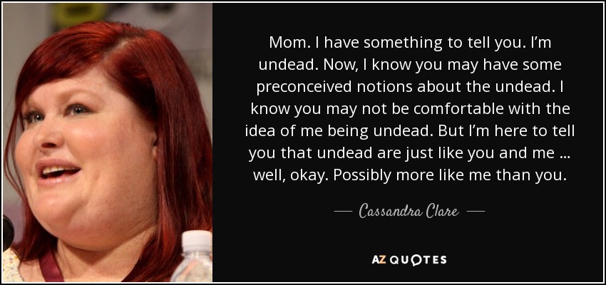 Mom. I have something to tell you. I’m undead. Now, I know you may have some preconceived notions about the undead. I know you may not be comfortable with the idea of me being undead. But I’m here to tell you that undead are just like you and me … well, okay. Possibly more like me than you. - Cassandra Clare