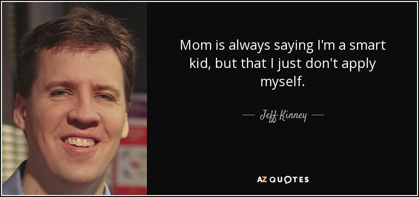 Mom is always saying I'm a smart kid, but that I just don't apply myself. - Jeff Kinney