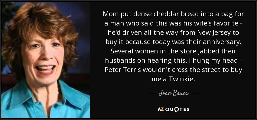Mom put dense cheddar bread into a bag for a man who said this was his wife's favorite - he'd driven all the way from New Jersey to buy it because today was their anniversary. Several women in the store jabbed their husbands on hearing this. I hung my head - Peter Terris wouldn't cross the street to buy me a Twinkie. - Joan Bauer