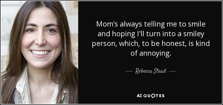 Mom's always telling me to smile and hoping I'll turn into a smiley person, which, to be honest, is kind of annoying. - Rebecca Stead
