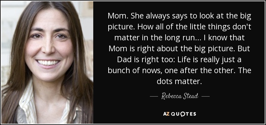 Mom. She always says to look at the big picture. How all of the little things don't matter in the long run. . . I know that Mom is right about the big picture. But Dad is right too: Life is really just a bunch of nows, one after the other. The dots matter. - Rebecca Stead