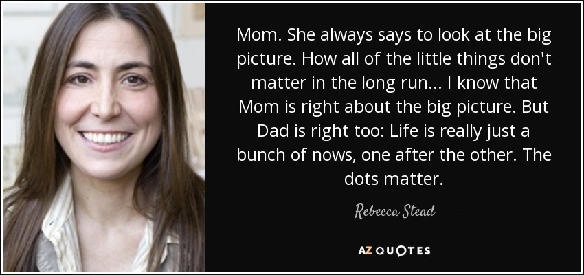 Mom. She always says to look at the big picture. How all of the little things don't matter in the long run. . . I know that Mom is right about the big picture. But Dad is right too: Life is really just a bunch of nows, one after the other. The dots matter. - Rebecca Stead