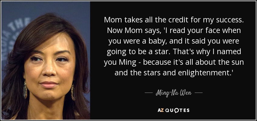 Mom takes all the credit for my success. Now Mom says, 'I read your face when you were a baby, and it said you were going to be a star. That's why I named you Ming - because it's all about the sun and the stars and enlightenment.' - Ming-Na Wen