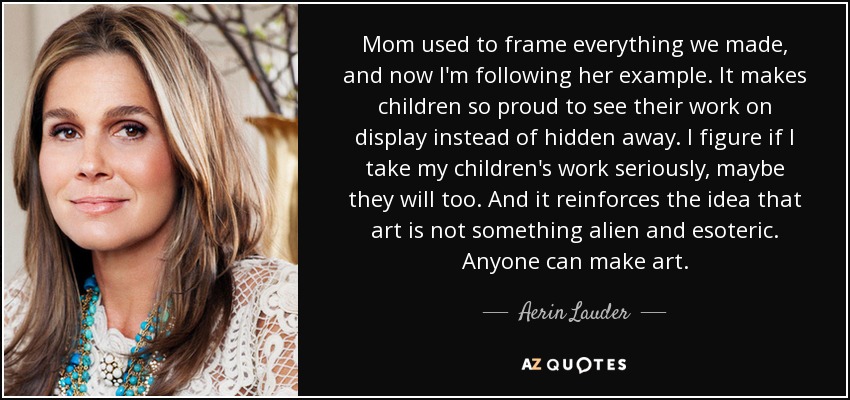 Mom used to frame everything we made, and now I'm following her example. It makes children so proud to see their work on display instead of hidden away. I figure if I take my children's work seriously, maybe they will too. And it reinforces the idea that art is not something alien and esoteric. Anyone can make art. - Aerin Lauder