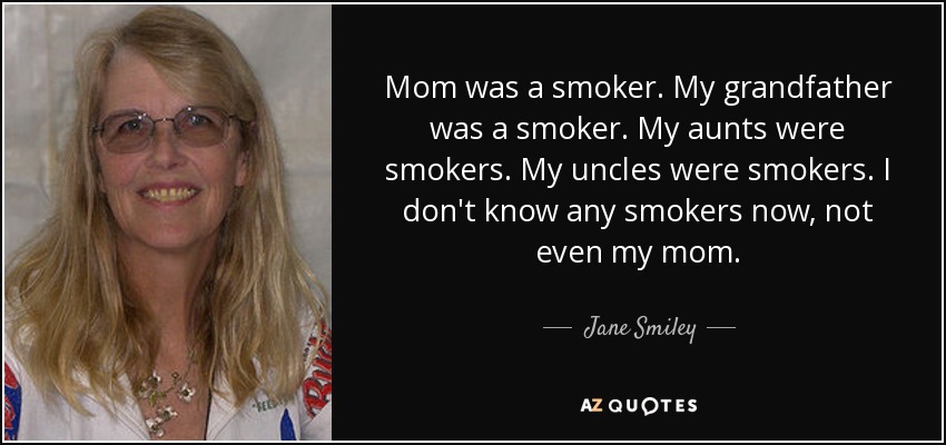 Mom was a smoker. My grandfather was a smoker. My aunts were smokers. My uncles were smokers. I don't know any smokers now, not even my mom. - Jane Smiley