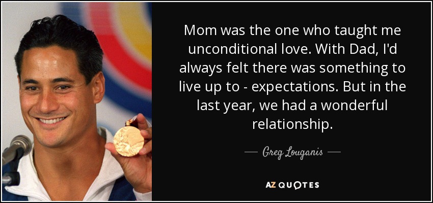 Mom was the one who taught me unconditional love. With Dad, I'd always felt there was something to live up to - expectations. But in the last year, we had a wonderful relationship. - Greg Louganis