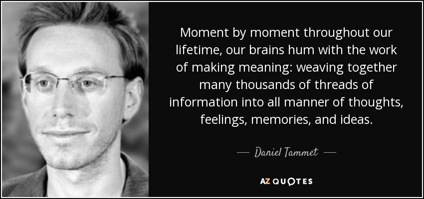 Moment by moment throughout our lifetime, our brains hum with the work of making meaning: weaving together many thousands of threads of information into all manner of thoughts, feelings, memories, and ideas. - Daniel Tammet
