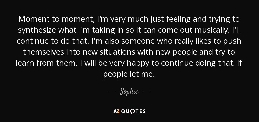 Moment to moment, I'm very much just feeling and trying to synthesize what I'm taking in so it can come out musically. I'll continue to do that. I'm also someone who really likes to push themselves into new situations with new people and try to learn from them. I will be very happy to continue doing that, if people let me. - Sophie