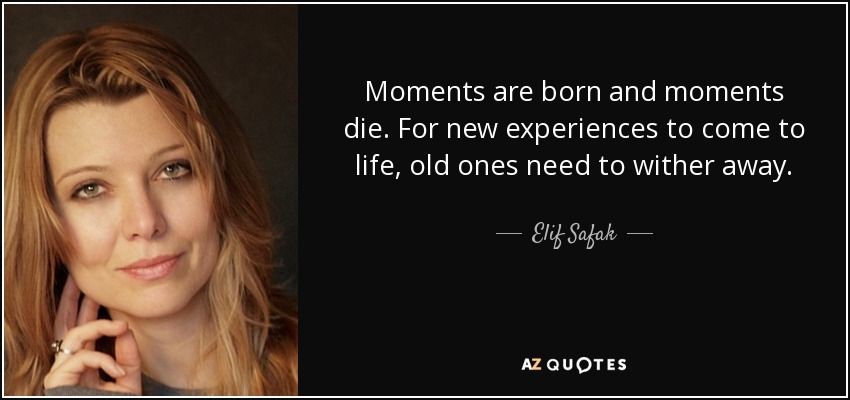 Moments are born and moments die. For new experiences to come to life, old ones need to wither away. - Elif Safak