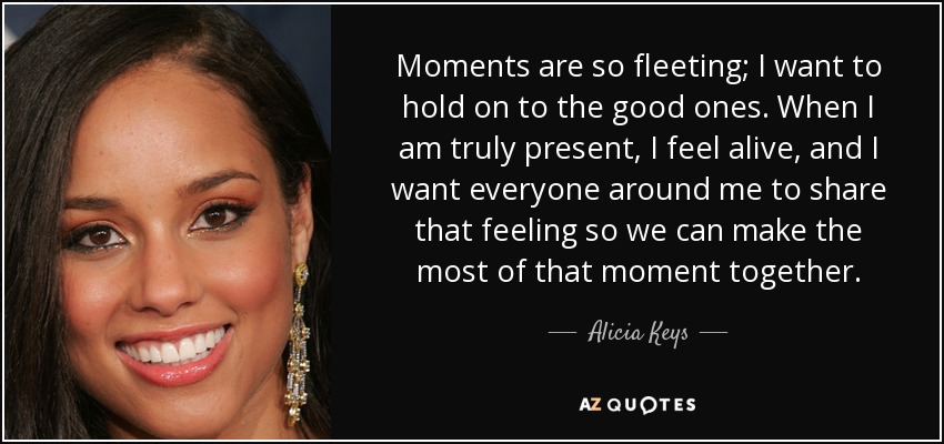 Moments are so fleeting; I want to hold on to the good ones. When I am truly present, I feel alive, and I want everyone around me to share that feeling so we can make the most of that moment together. - Alicia Keys
