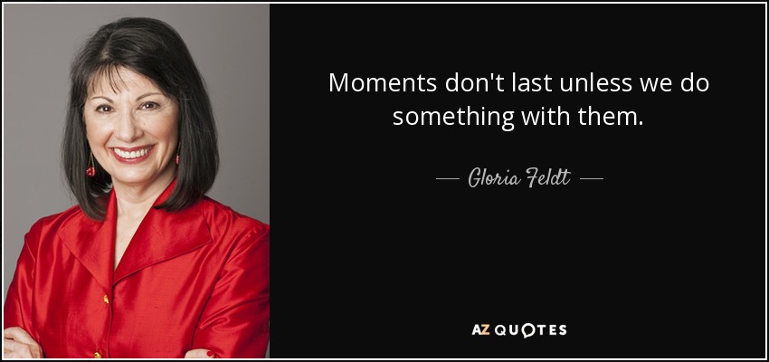 Moments don't last unless we do something with them. - Gloria Feldt
