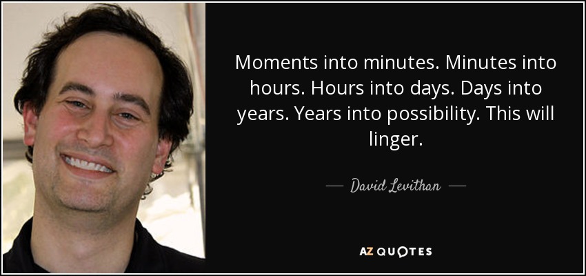 Moments into minutes. Minutes into hours. Hours into days. Days into years. Years into possibility. This will linger. - David Levithan