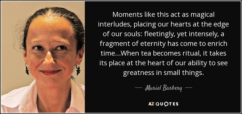 Moments like this act as magical interludes, placing our hearts at the edge of our souls: fleetingly, yet intensely, a fragment of eternity has come to enrich time...When tea becomes ritual, it takes its place at the heart of our ability to see greatness in small things. - Muriel Barbery